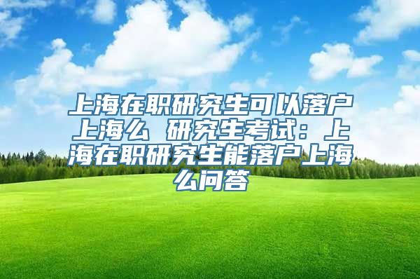 上海在职研究生可以落户上海么 研究生考试：上海在职研究生能落户上海么问答