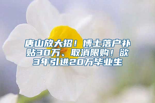 唐山放大招！博士落户补贴30万、取消限购！欲3年引进20万毕业生