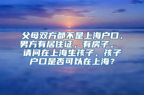 父母双方都不是上海户口，男方有居住证，有房子。 请问在上海生孩子，孩子户口是否可以在上海？