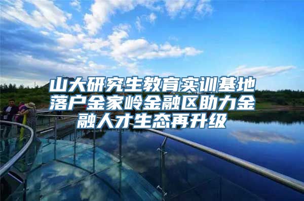 山大研究生教育实训基地落户金家岭金融区助力金融人才生态再升级