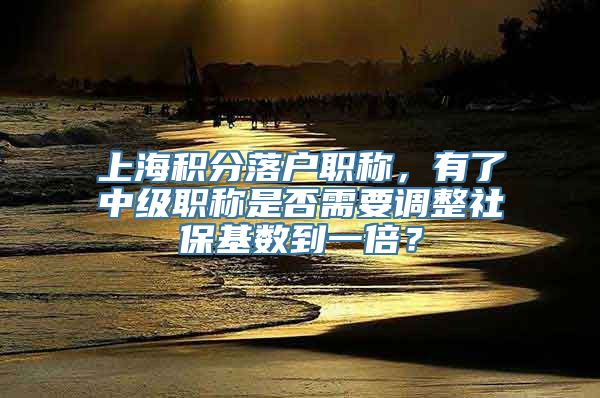 上海积分落户职称，有了中级职称是否需要调整社保基数到一倍？