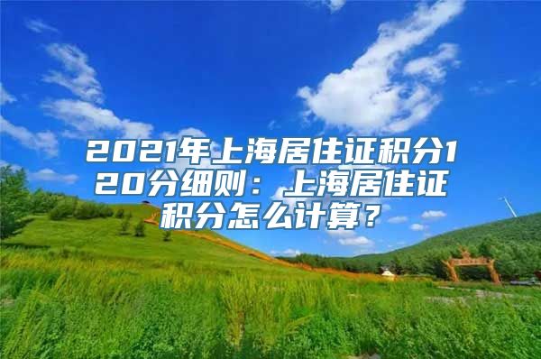 2021年上海居住证积分120分细则：上海居住证积分怎么计算？