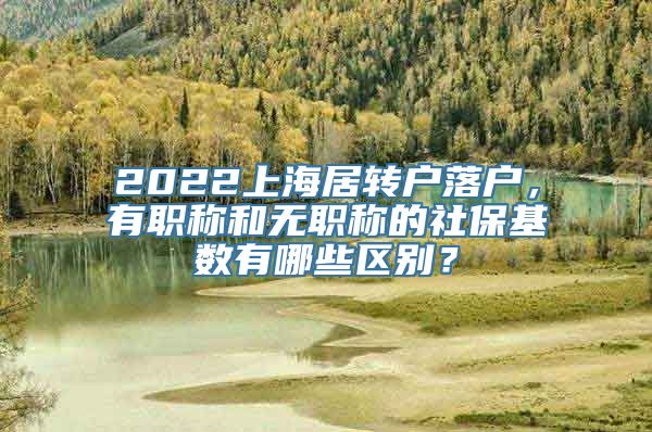 2022上海居转户落户，有职称和无职称的社保基数有哪些区别？