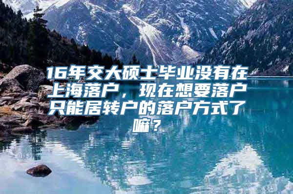 16年交大硕士毕业没有在上海落户，现在想要落户只能居转户的落户方式了嘛？