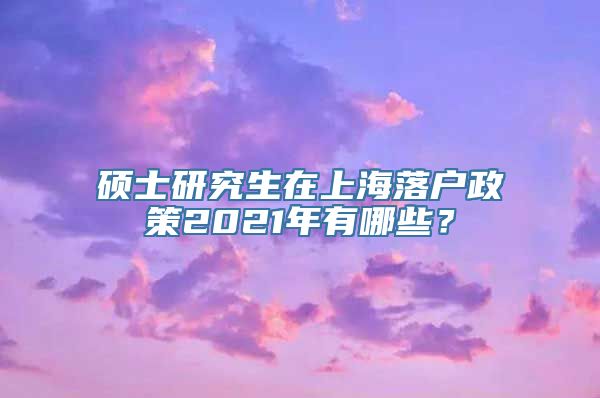 硕士研究生在上海落户政策2021年有哪些？