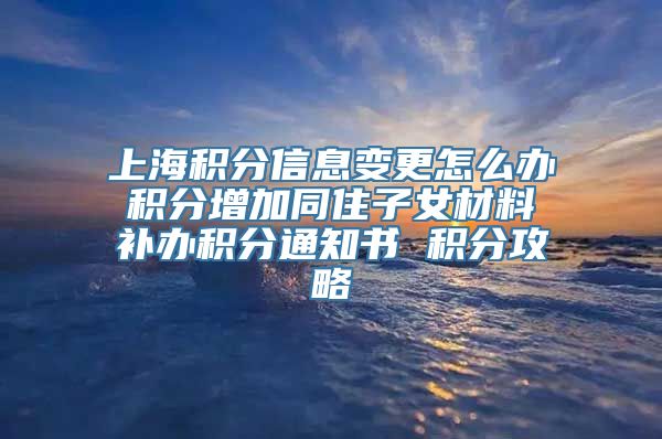 上海积分信息变更怎么办 积分增加同住子女材料 补办积分通知书 积分攻略