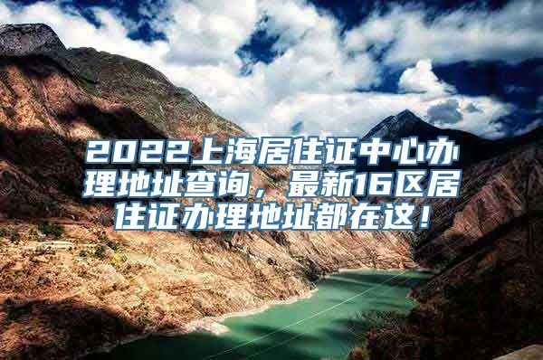 2022上海居住证中心办理地址查询，最新16区居住证办理地址都在这！