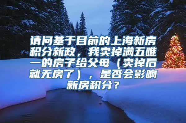 请问基于目前的上海新房积分新政，我卖掉满五唯一的房子给父母（卖掉后就无房了），是否会影响新房积分？