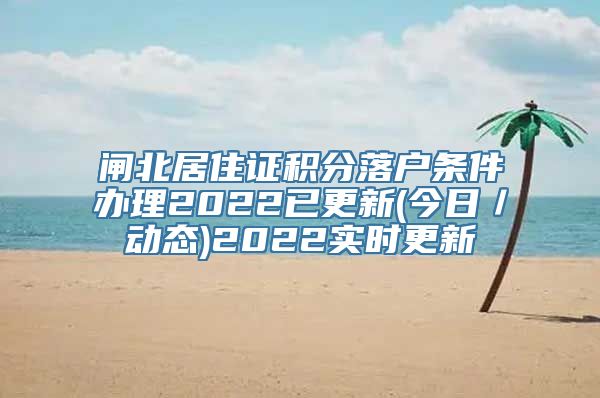 闸北居住证积分落户条件办理2022已更新(今日／动态)2022实时更新