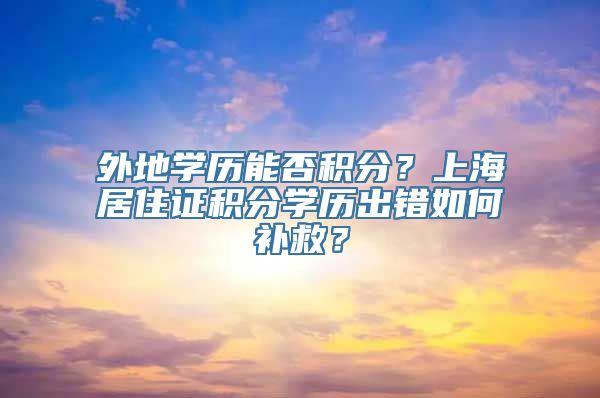 外地学历能否积分？上海居住证积分学历出错如何补救？