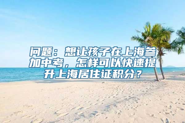 问题：想让孩子在上海参加中考，怎样可以快速提升上海居住证积分？