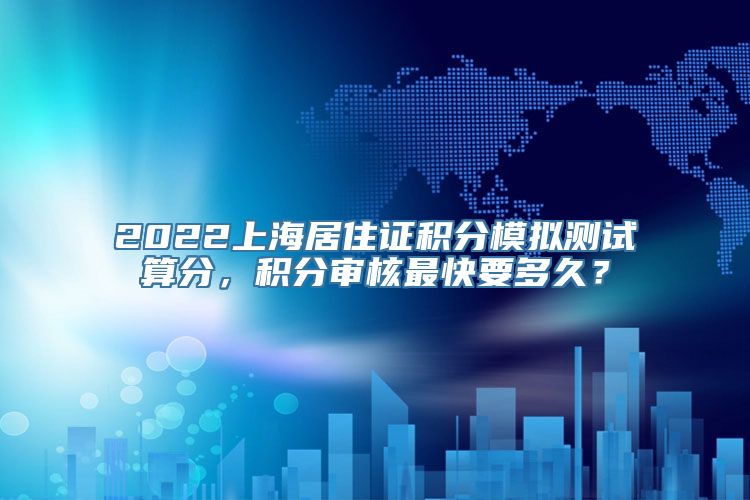 2022上海居住证积分模拟测试算分，积分审核最快要多久？