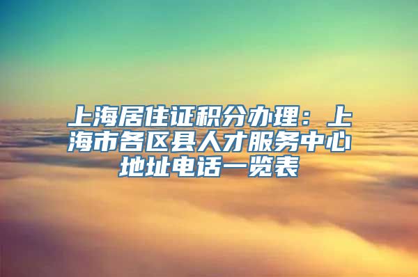 上海居住证积分办理：上海市各区县人才服务中心地址电话一览表