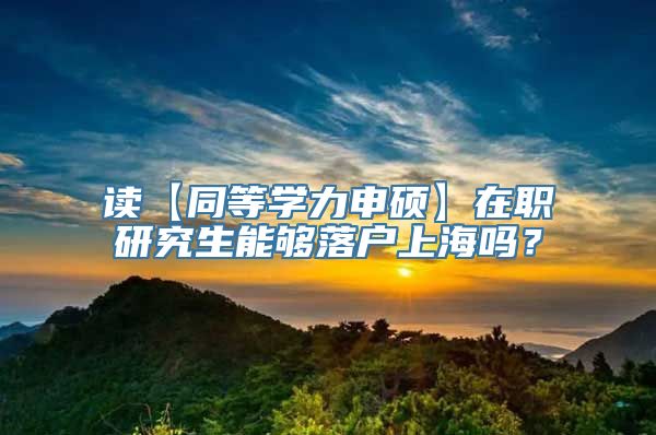 读【同等学力申硕】在职研究生能够落户上海吗？