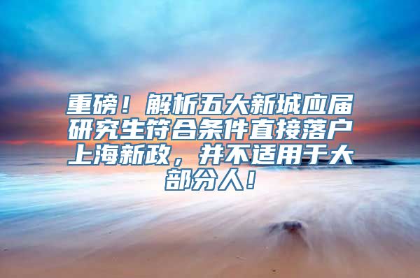 重磅！解析五大新城应届研究生符合条件直接落户上海新政，并不适用于大部分人！