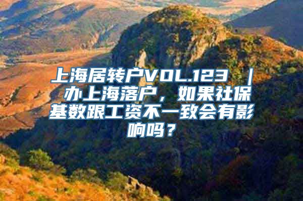 上海居转户VOL.123 ｜ 办上海落户，如果社保基数跟工资不一致会有影响吗？