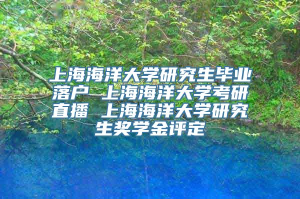 上海海洋大学研究生毕业落户 上海海洋大学考研直播 上海海洋大学研究生奖学金评定