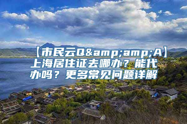 【市民云Q&amp;A】上海居住证去哪办？能代办吗？更多常见问题详解→