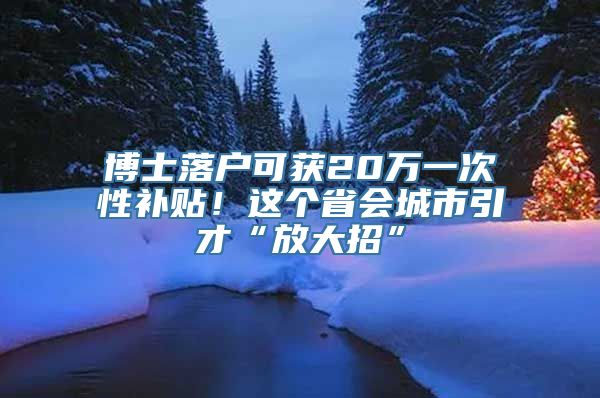 博士落户可获20万一次性补贴！这个省会城市引才“放大招”