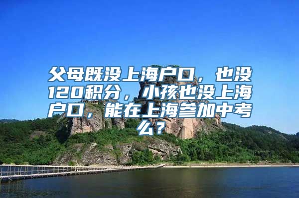 父母既没上海户口，也没120积分，小孩也没上海户口，能在上海参加中考么？