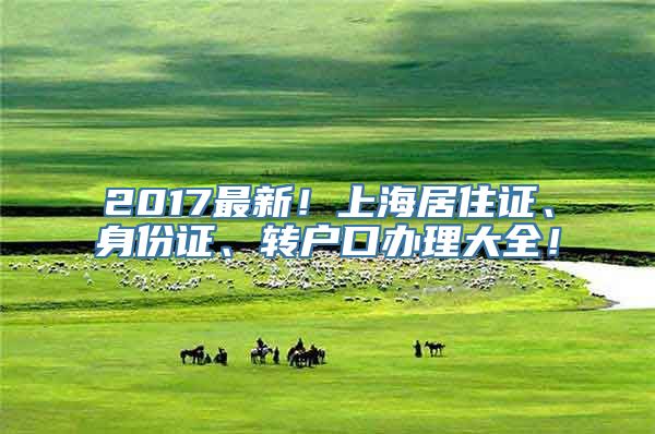 2017最新！上海居住证、身份证、转户口办理大全！