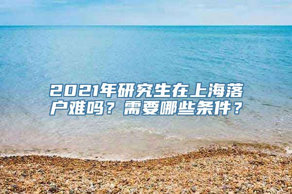 2021年研究生在上海落户难吗？需要哪些条件？