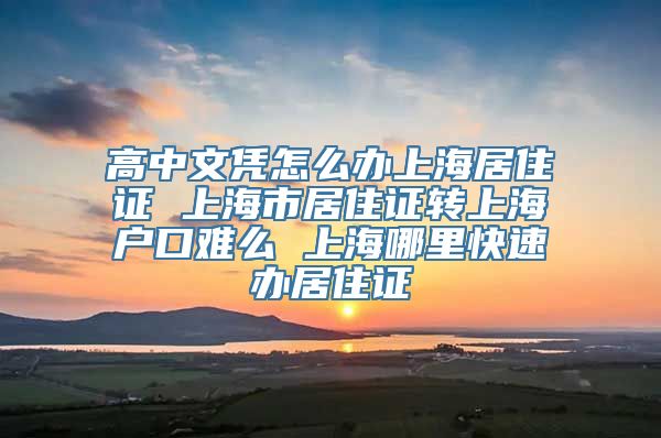 高中文凭怎么办上海居住证 上海市居住证转上海户口难么 上海哪里快速办居住证