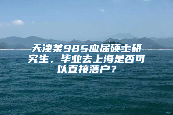 天津某985应届硕士研究生，毕业去上海是否可以直接落户？