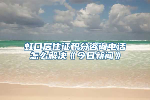 虹口居住证积分咨询电话怎么解决《今日新闻》