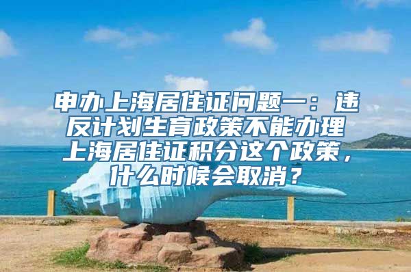 申办上海居住证问题一：违反计划生育政策不能办理上海居住证积分这个政策，什么时候会取消？