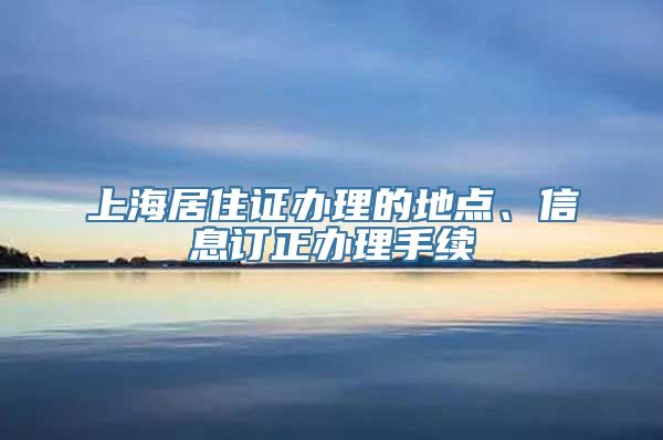 上海居住证办理的地点、信息订正办理手续