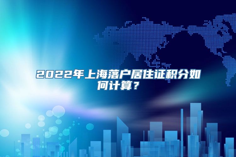 2022年上海落户居住证积分如何计算？