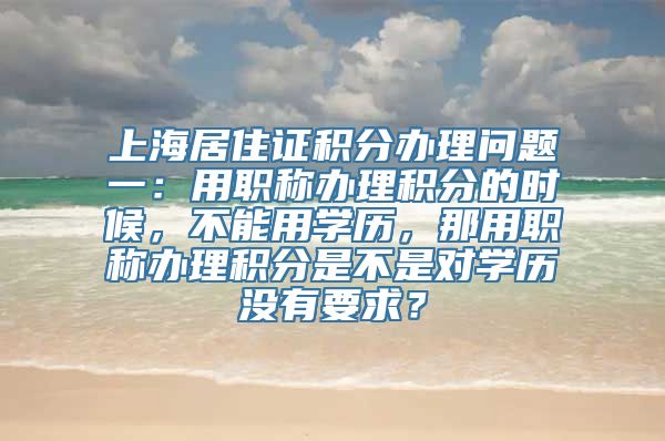 上海居住证积分办理问题一：用职称办理积分的时候，不能用学历，那用职称办理积分是不是对学历没有要求？