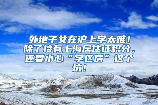 外地子女在沪上学太难！除了持有上海居住证积分，还要小心“学区房”这个坑！