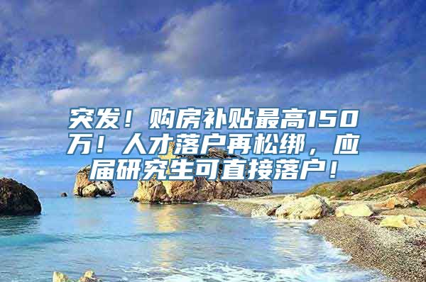 突发！购房补贴最高150万！人才落户再松绑，应届研究生可直接落户！