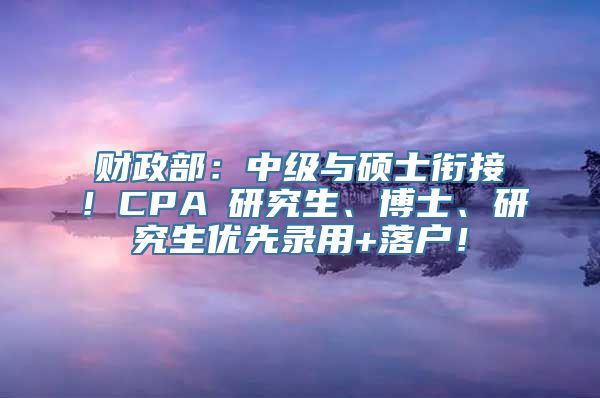 财政部：中级与硕士衔接！CPA≈研究生、博士、研究生优先录用+落户！