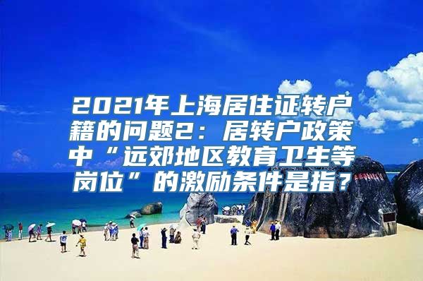 2021年上海居住证转户籍的问题2：居转户政策中“远郊地区教育卫生等岗位”的激励条件是指？