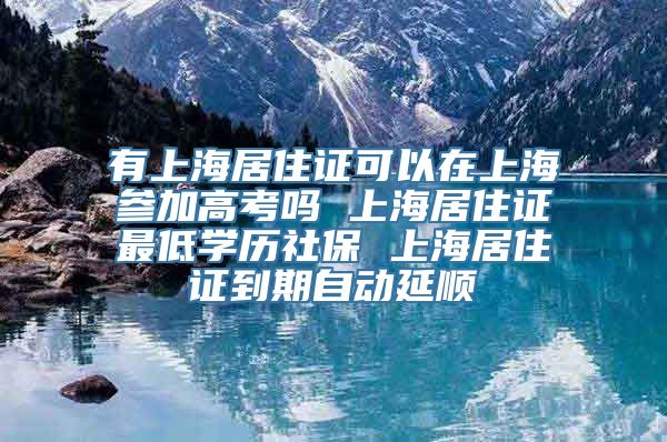 有上海居住证可以在上海参加高考吗 上海居住证最低学历社保 上海居住证到期自动延顺