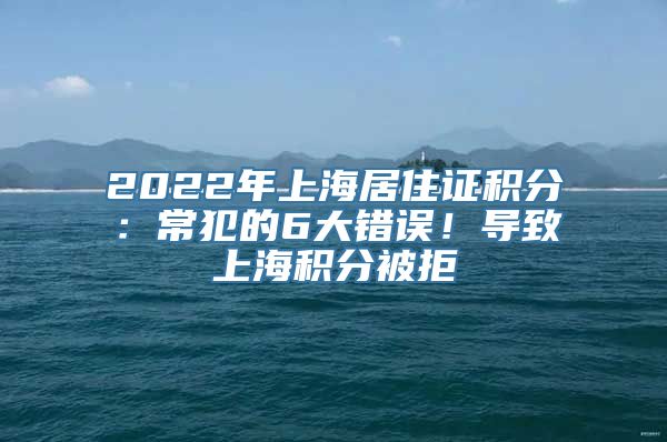 2022年上海居住证积分：常犯的6大错误！导致上海积分被拒