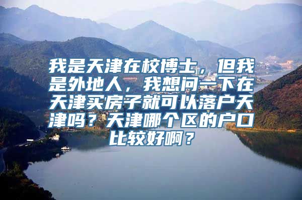 我是天津在校博士，但我是外地人，我想问一下在天津买房子就可以落户天津吗？天津哪个区的户口比较好啊？