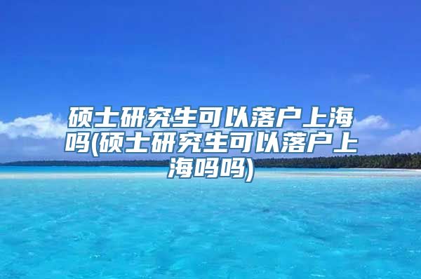 硕士研究生可以落户上海吗(硕士研究生可以落户上海吗吗)