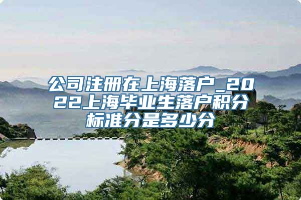 公司注册在上海落户_2022上海毕业生落户积分标准分是多少分