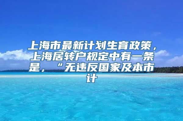 上海市最新计划生育政策，上海居转户规定中有一条是，“无违反国家及本市计