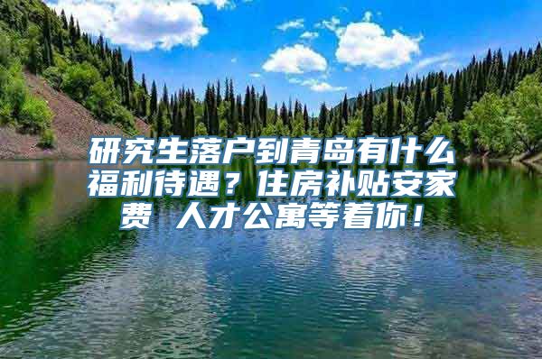 研究生落户到青岛有什么福利待遇？住房补贴安家费 人才公寓等着你！