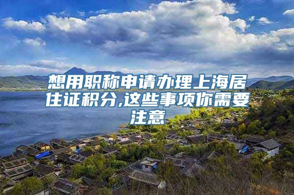 想用职称申请办理上海居住证积分,这些事项你需要注意