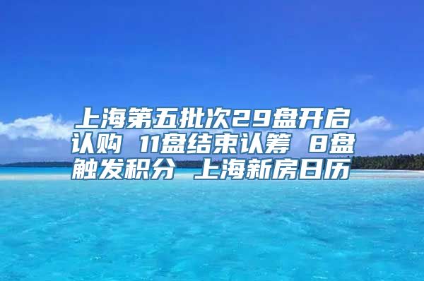 上海第五批次29盘开启认购 11盘结束认筹 8盘触发积分 上海新房日历