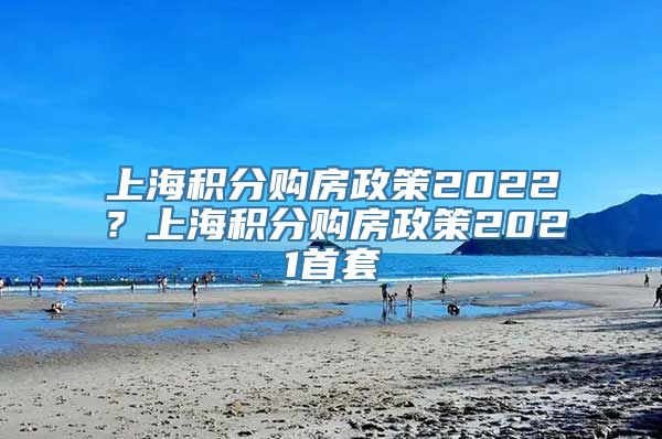 上海积分购房政策2022？上海积分购房政策2021首套