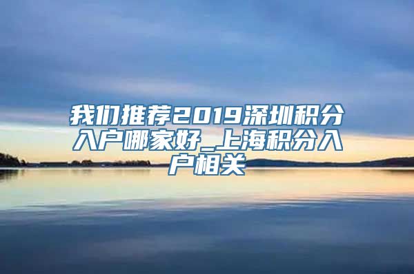 我们推荐2019深圳积分入户哪家好_上海积分入户相关