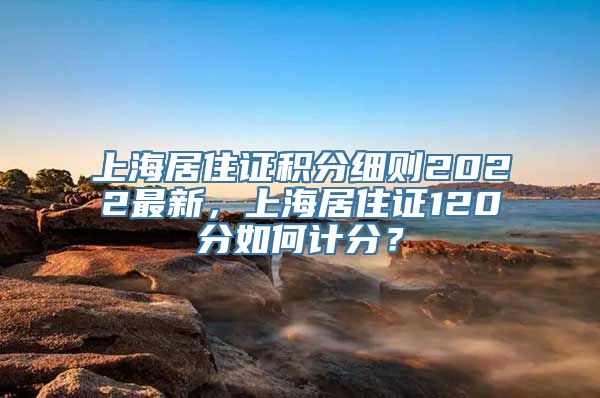 上海居住证积分细则2022最新，上海居住证120分如何计分？