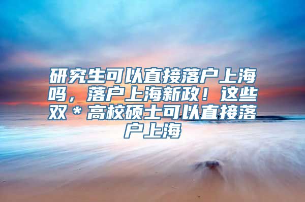 研究生可以直接落户上海吗，落户上海新政！这些双＊高校硕士可以直接落户上海